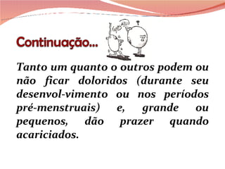Tanto um quanto o outros podem ou não ficar doloridos (durante seu desenvol-vimento ou nos períodos pré-menstruais) e, grande ou pequenos, dão prazer quando acariciados. 