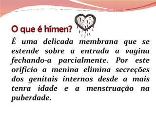 É uma delicada membrana que se estende sobre a entrada a vagina fechando-a parcialmente. Por este orifício a menina elimina secreções dos genitais internos desde a mais tenra idade e a menstruação na puberdade. 
