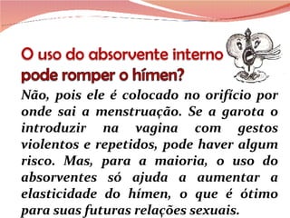 Não, pois ele é colocado no orifício por onde sai a menstruação. Se a garota o introduzir na vagina com gestos violentos e repetidos, pode haver algum risco. Mas, para a maioria, o uso do absorventes só ajuda a aumentar a elasticidade do hímen, o que é ótimo para suas futuras relações sexuais. 