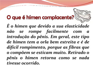 É o hímen que devido a sua elasticidade não se rompe facilmente com a introdução do pênis. Em geral, este tipo de hímen tem a orla bem estreita e é de difícil rompimento, porque as fibras que o compõem se esticam muito. Retirado o pênis o hímen retorna como se nada tivesse ocorrido.  