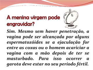 Sim. Mesmo sem haver penetração, a vagina pode ser alcançada por alguns espermatozóides se a ejaculação for entre as coxas ou o homem acariciar a vagina com a mão depois de ter se masturbado. Para isso ocorrer a garota deve estar no seu período fértil. 
