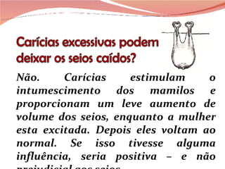 Não. Carícias estimulam o intumescimento dos mamilos e proporcionam um leve aumento de volume dos seios, enquanto a mulher esta excitada. Depois eles voltam ao normal. Se isso tivesse alguma influência, seria positiva – e não prejudicial aos seios. 