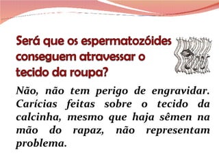 Não, não tem perigo de engravidar. Carícias feitas sobre o tecido da calcinha, mesmo que haja sêmen na mão do rapaz, não representam problema.  