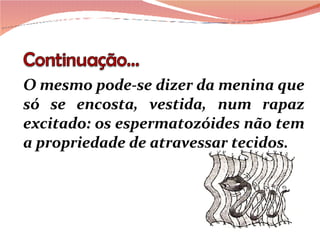 O mesmo pode-se dizer da menina que só se encosta, vestida, num rapaz excitado: os espermatozóides não tem a propriedade de atravessar tecidos.   