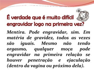 Mentira. Pode engravidar, sim. Em matéria de gravidez, todos as vezes são iguais. Mesmo não tendo orgasmo, qualquer moça pode engravidar na primeira relação se houver penetração e ejaculação (dentro da vagina ou próximo dela).  