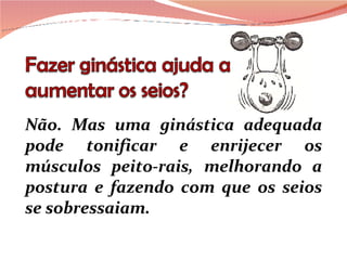 Não. Mas uma ginástica adequada pode tonificar e enrijecer os músculos peito-rais, melhorando a postura e fazendo com que os seios se sobressaiam.  