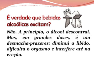Não. A principio, o álcool descontrai. Mas, em grandes doses, é um desmacha-prazeres: diminui a libido, dificulta o orgasmo e interfere até na ereção. 