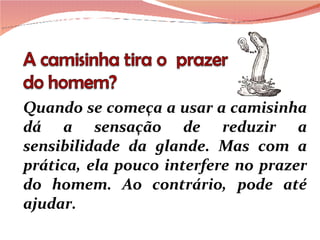 Quando se começa a usar a camisinha dá a sensação de reduzir a sensibilidade da glande. Mas com a prática, ela pouco interfere no prazer do homem. Ao contrário, pode até ajudar.  