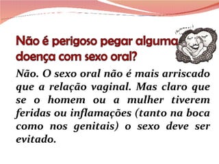 Não. O sexo oral não é mais arriscado que a relação vaginal. Mas claro que se o homem ou a mulher tiverem feridas ou inflamações (tanto na boca como nos genitais) o sexo deve ser evitado. 