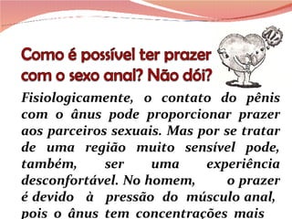 Fisiologicamente, o contato do pênis com o ânus pode proporcionar prazer aos parceiros sexuais. Mas por se tratar de uma região muito sensível pode, também, ser uma experiência desconfortável. No homem,  o prazer é devido  à  pressão  do  músculo anal,  pois  o  ânus  tem  concentrações  mais 