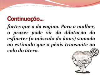fortes que a da vagina. Para a mulher, o prazer pode vir da dilatação do esfíncter (o músculo do ânus) somada ao estimulo que o pênis transmite ao colo do útero. 