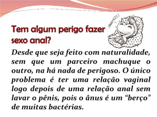 Desde que seja feito com naturalidade, sem que um parceiro machuque o outro, na há nada de perigoso. O único problema é ter uma relação vaginal logo depois de uma relação anal sem lavar o pênis, pois o ânus é um “berço” de muitas bactérias. 