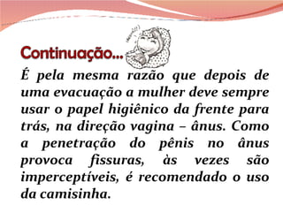 É pela mesma razão que depois de uma evacuação a mulher deve sempre usar o papel higiênico da frente para trás, na direção vagina – ânus. Como a penetração do pênis no ânus provoca fissuras, às vezes são imperceptíveis, é recomendado o uso da camisinha.  