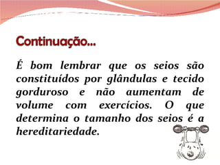 É bom lembrar que os seios são constituídos por glândulas e tecido gorduroso e não aumentam de volume com exercícios. O que determina o tamanho dos seios é a hereditariedade.  