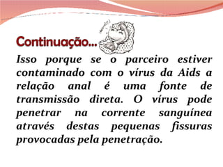 Isso porque se o parceiro estiver contaminado com o vírus da Aids a relação anal é uma fonte de transmissão direta. O vírus pode penetrar na corrente sanguínea através destas pequenas fissuras provocadas pela penetração. 