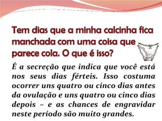 É a secreção que indica que você está nos seus dias férteis. Isso costuma ocorrer uns quatro ou cinco dias antes da ovulação e uns quatro ou cinco dias depois – e as chances de engravidar neste período são muito grandes. 
