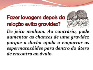 De jeito nenhum. Ao contrário, pode aumentar as chances de uma gravidez porque a ducha ajuda a empurrar os espermatozóides para dentro do útero de encontro ao óvulo. 