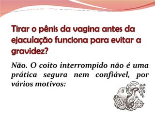 Não. O coito interrompido não é uma prática segura nem confiável, por vários motivos: 