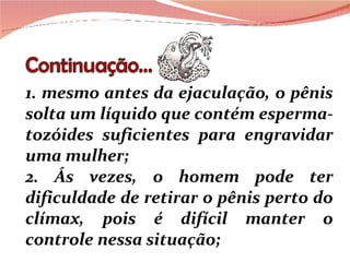 1. mesmo antes da ejaculação, o pênis solta um líquido que contém esperma-tozóides suficientes para engravidar uma mulher; 2. Ás vezes, o homem pode ter dificuldade de retirar o pênis perto do clímax, pois é difícil manter o controle nessa situação; 
