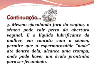 3. Mesmo ejaculando fora da vagina, o sêmen pode cair perto da abertura vaginal. E o líquido lubrificante da mulher, em contato com o sêmen, permite que o espermatozóide “nade” até dentro dela, alcance uma trompa, onde pode haver um óvulo prontinho para ser fecundado.  