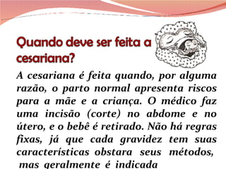 A cesariana é feita quando, por alguma razão, o parto normal apresenta riscos para a mãe e a criança. O médico faz uma incisão (corte) no abdome e no útero, e o bebê é retirado. Não há regras fixas, já que cada gravidez tem suas características  obstara  seus  métodos,  mas  geralmente  é  indicada 
