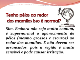 Sim. Embora não seja muito comum, é supernormal o aparecimento de pêlos (mesmo grossos e escuros) ao redor dos mamilos. E não devem ser arrancados, pois a região é muito sensível e pode causar irritação. 