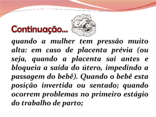 quando a mulher tem pressão muito alta: em caso de placenta prévia (ou seja, quando a placenta sai antes e bloqueia a saída do útero, impedindo a passagem do bebê). Quando o bebê esta posição invertida ou sentado; quando ocorrem problemas no primeiro estágio do trabalho de parto; 