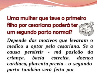 Depende dos motivos que levaram o medico a optar pela cesariana. Se a causa persistir - má posição da criança, bacia estreita, doença cardíaca, placenta previa -  o  segundo  parto  também  será  feito  por 
