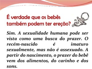 Sim. A sexualidade humana pode ser vista como uma busca do prazer. O recém-nascido é imaturo sexualmente, mas não é assexuado. A partir do nascimento, o prazer do bebê vem dos alimentos, do carinho e dos sons.  