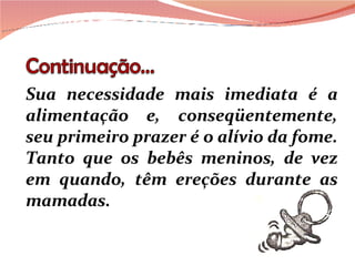Sua necessidade mais imediata é a alimentação e, conseqüentemente, seu primeiro prazer é o alívio da fome. Tanto que os bebês meninos, de vez em quando, têm ereções durante as mamadas. 