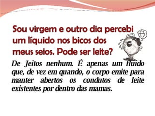 De Jeitos nenhum. É apenas um fluído que, de vez em quando, o corpo emite para manter abertos os condutos de leite existentes por dentro das mamas.  