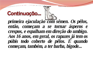primeira ejaculação com sêmen. Os pêlos, então, começam a se tornar ásperos e crespos, e espalham em direção do umbigo. Aos 16 anos, em geral, os rapazes já tem os púbis todo coberto de pêlos. É quando começam, também, a ter barba, bigode... 