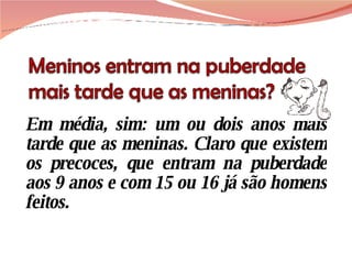 Em média, sim: um ou dois anos mais tarde que as meninas. Claro que existem os precoces, que entram na puberdade aos 9 anos e com 15 ou 16 já são homens feitos.  