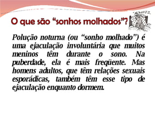 Polução noturna (ou “sonho molhado”) é uma ejaculação involuntária que muitos meninos têm durante o sono. Na puberdade, ela é mais freqüente. Mas homens adultos, que têm relações sexuais esporádicas, também têm esse tipo de ejaculação enquanto dormem. 