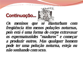 Os meninos que se masturbam com freqüência têm menos poluções noturnas, pois está é uma forma do corpo extravasar os espermatozóides “maduros” e começar a produzir outros. Mas qualquer homem pode ter uma polução noturna, esteja ou não sonhando com sexo. 