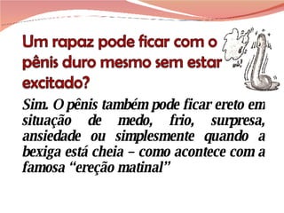 Sim. O pênis também pode ficar ereto em situação de medo, frio, surpresa, ansiedade ou simplesmente quando a bexiga está cheia – como acontece com a famosa “ereção matinal” 