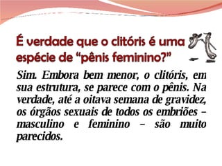 Sim. Embora bem menor, o clitóris, em sua estrutura, se parece com o pênis. Na verdade, até a oitava semana de gravidez, os órgãos sexuais de todos os embriões – masculino e feminino – são muito parecidos. 