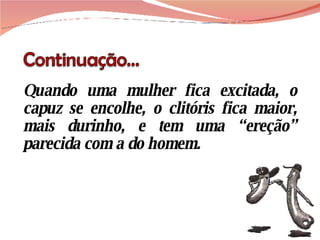 Quando uma mulher fica excitada, o capuz se encolhe, o clitóris fica maior, mais durinho, e tem uma “ereção” parecida com a do homem. 