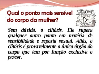 Sem dúvida, o clitóris. Ele supera qualquer outro ponto em matéria de sensibilidade e reposta sexual. Aliás, o clitóris é provavelmente o único órgão do corpo que tem por função exclusiva o prazer.  