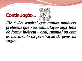 Ele é tão sensível que muitas mulheres preferem que sua estimulação seja feita de forma indireta – oral, manual ou com os movimento da penetração do pênis na vagina.  