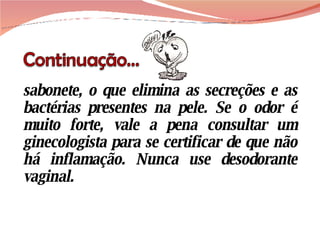 sabonete, o que elimina as secreções e as bactérias presentes na pele. Se o odor é muito forte, vale a pena consultar um ginecologista para se certificar de que não há inflamação. Nunca use desodorante vaginal. 