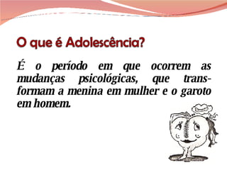 É o período em que ocorrem as mudanças psicológicas, que trans-formam a menina em mulher e o garoto em homem. 