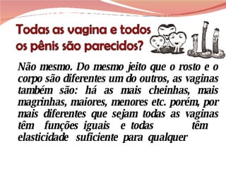 Não mesmo. Do mesmo jeito que o rosto e o corpo são diferentes um do outros, as vaginas também são: há as mais cheinhas, mais magrinhas, maiores, menores etc. porém, por mais diferentes que sejam todas as vaginas têm  funções iguais  e todas  têm  elasticidade  suficiente  para  qualquer  