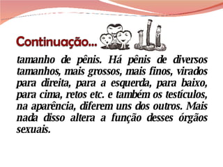 tamanho de pênis. Há pênis de diversos tamanhos, mais grossos, mais finos, virados para direita, para a esquerda, para baixo, para cima, retos etc. e também os testículos, na aparência, diferem uns dos outros. Mais nada disso altera a função desses órgãos sexuais. 