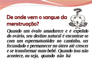 Quando um óvulo amadurece e é expelido do ovário, seu destino natural é encontrar-se com um espermatozóides no caminho, ser fecundado e permanecer no útero até crescer e se transformar num bebê. Quando isso não acontece, ou seja,  quando  não  há 