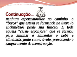 nenhum espermatozóide no caminho, o “berço” que estava se formando no útero (o endométrio) perde sua função. E toda aquela “carne esponjosa” que se formou para aninhar e alimentar o bebê é eliminada, junto com o óvulo, provocando o sangra-mento da menstruação. 