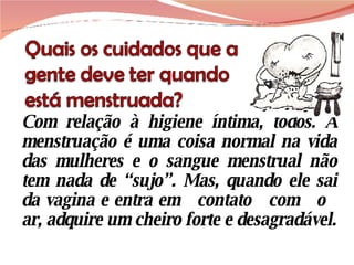 Com relação à higiene íntima, todos. A menstruação é uma coisa normal na vida das mulheres e o sangue menstrual não tem nada de “sujo”. Mas, quando ele sai da vagina e entra em  contato  com  o  ar, adquire um cheiro forte e desagradável. 