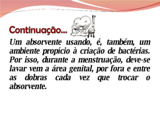 Um absorvente usando, é, também, um ambiente propício à criação de bactérias. Por isso, durante a menstruação, deve-se lavar vem a área genital, por fora e entre as dobras cada vez que trocar o absorvente.  