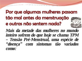Mais da metade das mulheres no mundo inteiro sofrem do que hoje se chama TPM – Tensão Pré-Menstrual, uma espécie de “doença” com sintomas tão variados como:  