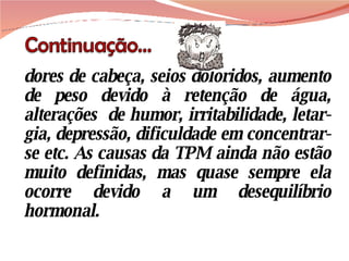 dores de cabeça, seios doloridos, aumento de peso devido à retenção de água, alterações  de humor, irritabilidade, letar-gia, depressão, dificuldade em concentrar-se etc. As causas da TPM ainda não estão muito definidas, mas quase sempre ela ocorre devido a um desequilíbrio hormonal. 